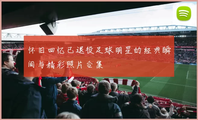 怀旧回忆已退役足球明星的经典瞬间与精彩照片合集