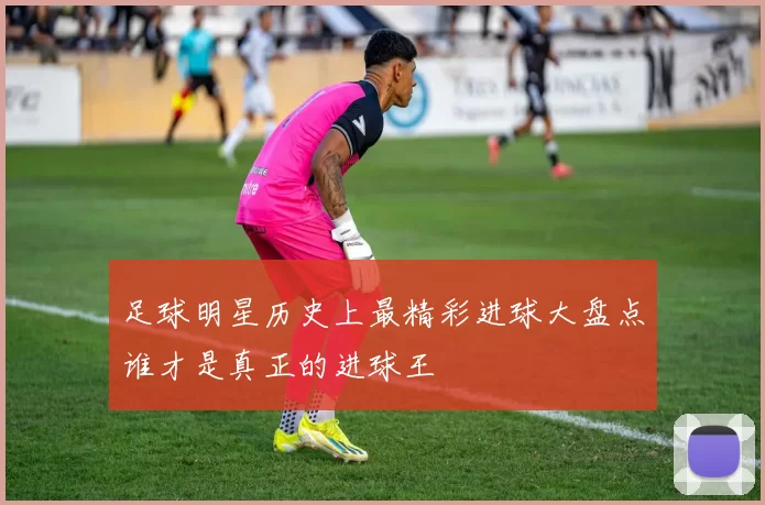 足球明星历史上最精彩进球大盘点谁才是真正的进球王