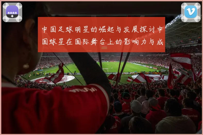 中国足球明星的崛起与发展探讨中国球星在国际舞台上的影响力与成就