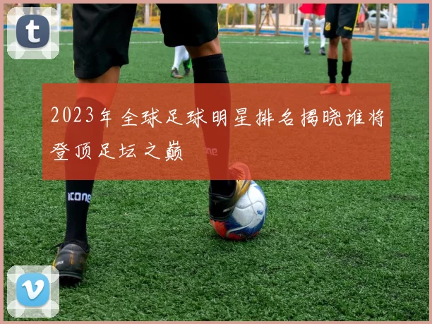 2023年全球足球明星排名揭晓谁将登顶足坛之巅