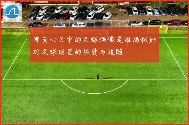 那英心目中的足球偶像是谁揭秘她对足球明星的热爱与追随