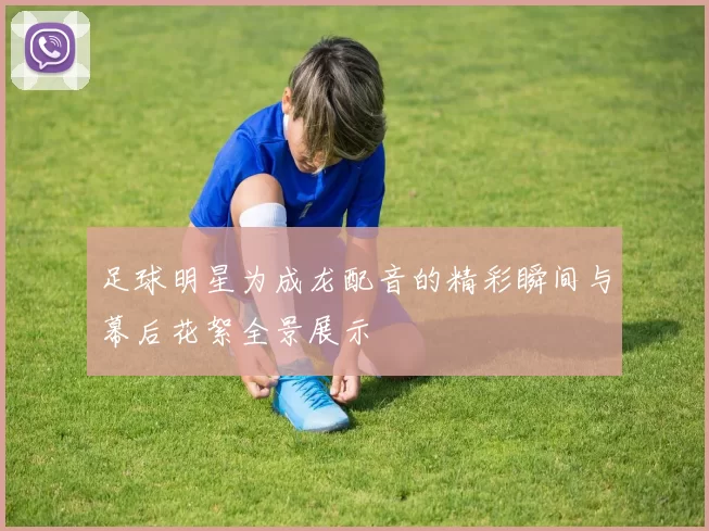 足球明星为成龙配音的精彩瞬间与幕后花絮全景展示