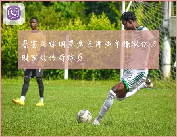 暴富足球明星盘点那些年赚取亿万财富的传奇球员