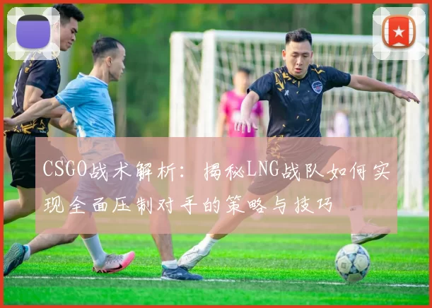 CSGO战术解析：揭秘LNG战队如何实现全面压制对手的策略与技巧