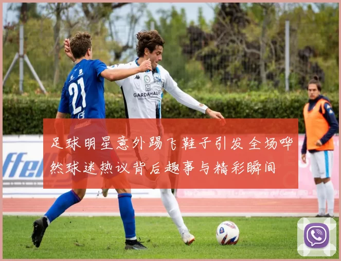 足球明星意外踢飞鞋子引发全场哗然球迷热议背后趣事与精彩瞬间