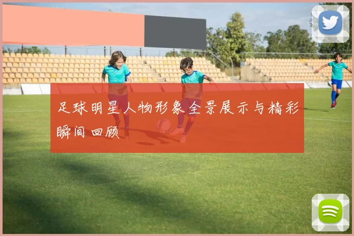足球明星人物形象全景展示与精彩瞬间回顾