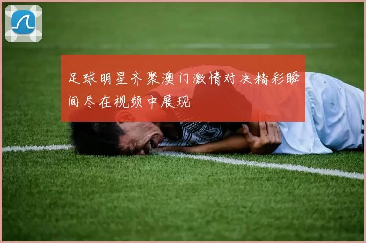 足球明星齐聚澳门激情对决精彩瞬间尽在视频中展现