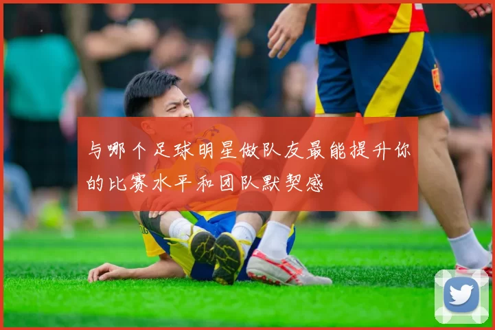 与哪个足球明星做队友最能提升你的比赛水平和团队默契感