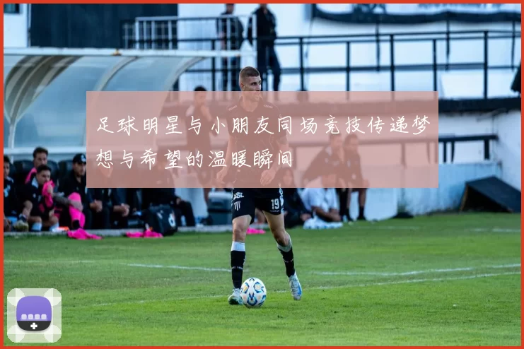 足球明星与小朋友同场竞技传递梦想与希望的温暖瞬间