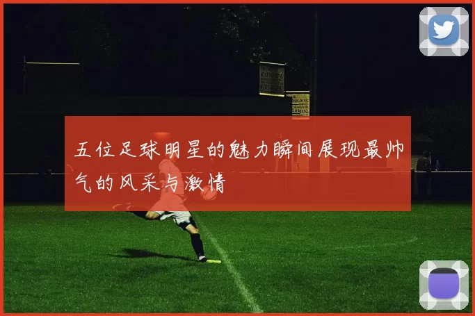 五位足球明星的魅力瞬间展现最帅气的风采与激情