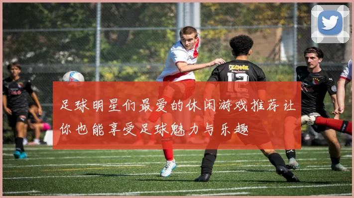足球明星们最爱的休闲游戏推荐让你也能享受足球魅力与乐趣