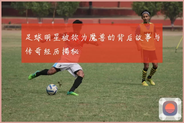 足球明星被称为魔兽的背后故事与传奇经历揭秘