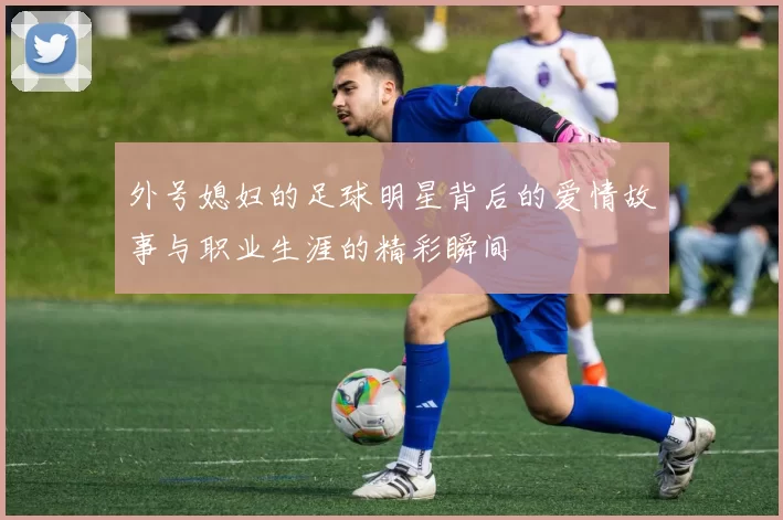外号媳妇的足球明星背后的爱情故事与职业生涯的精彩瞬间