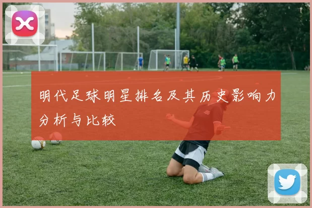 明代足球明星排名及其历史影响力分析与比较