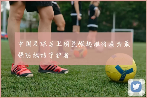 中国足球后卫明星崛起谁将成为最强防线的守护者