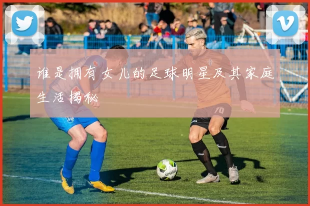 谁是拥有女儿的足球明星及其家庭生活揭秘