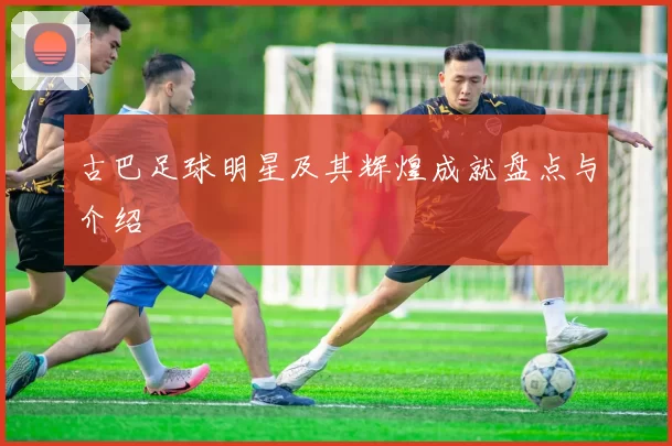 古巴足球明星及其辉煌成就盘点与介绍