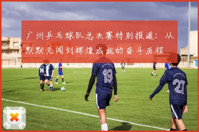 广州乒乓球队总决赛特别报道：从默默无闻到辉煌成就的奋斗历程