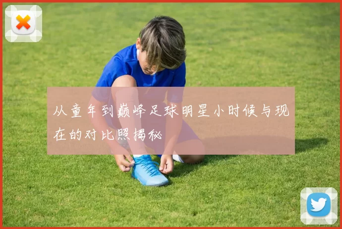 从童年到巅峰足球明星小时候与现在的对比照揭秘
