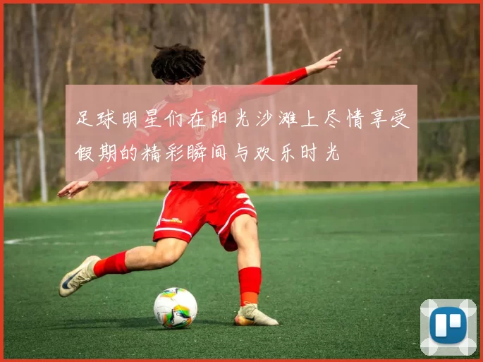 足球明星们在阳光沙滩上尽情享受假期的精彩瞬间与欢乐时光