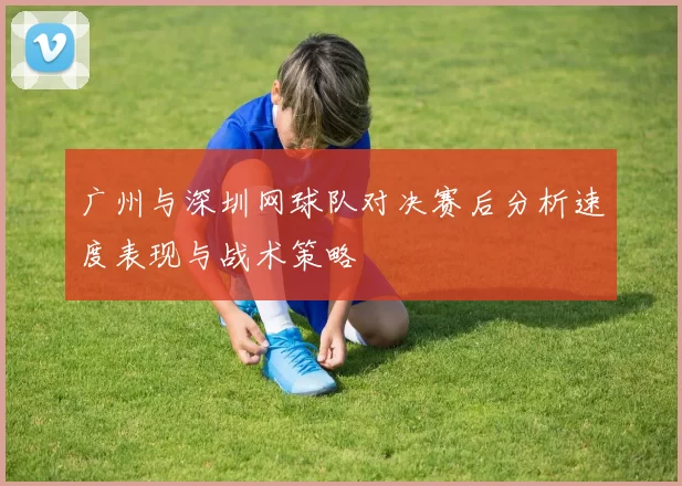 广州与深圳网球队对决赛后分析速度表现与战术策略