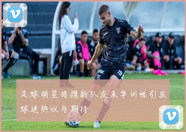 足球明星将携新队友来华训练引发球迷热议与期待