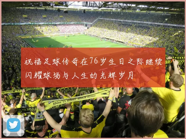 祝福足球传奇在76岁生日之际继续闪耀球场与人生的光辉岁月