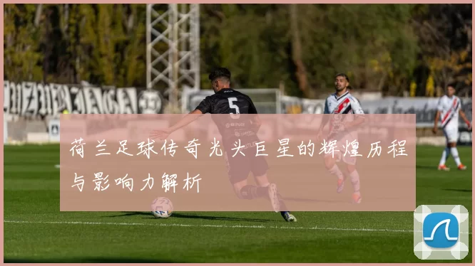 荷兰足球传奇光头巨星的辉煌历程与影响力解析
