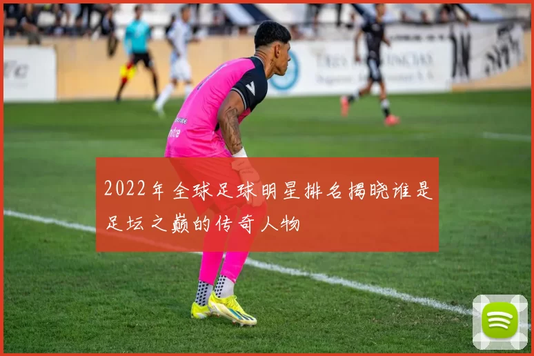 2022年全球足球明星排名揭晓谁是足坛之巅的传奇人物