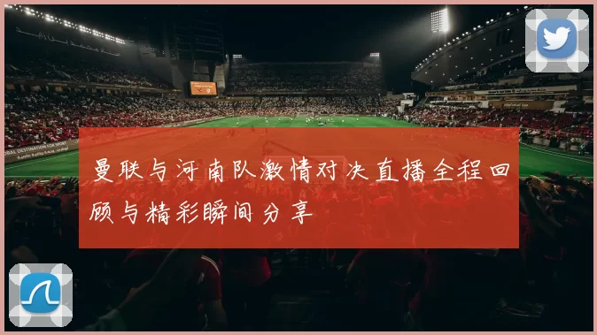 曼联与河南队激情对决直播全程回顾与精彩瞬间分享