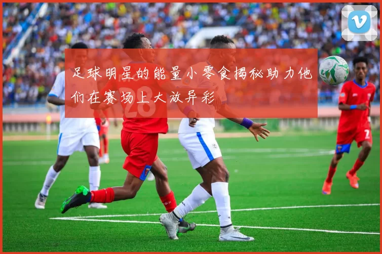 足球明星的能量小零食揭秘助力他们在赛场上大放异彩