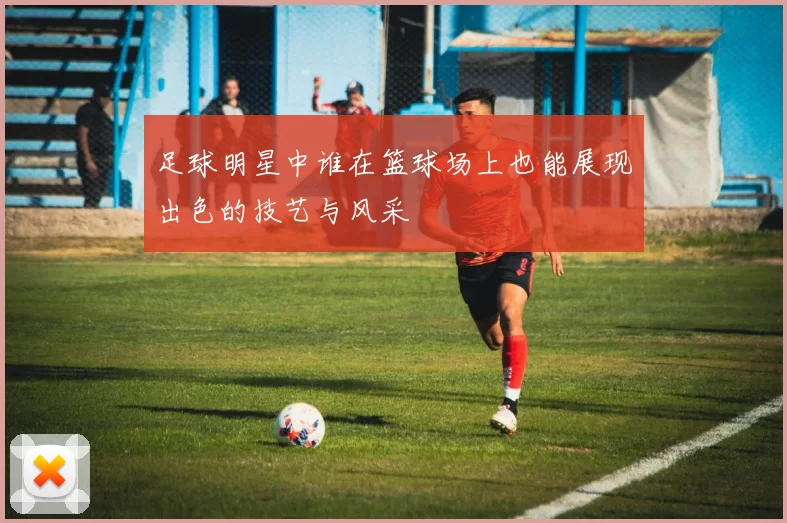 足球明星中谁在篮球场上也能展现出色的技艺与风采
