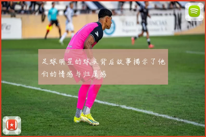 足球明星的球衣背后故事揭示了他们的情感与归属感