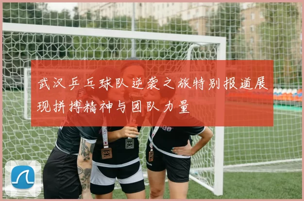 武汉乒乓球队逆袭之旅特别报道展现拼搏精神与团队力量