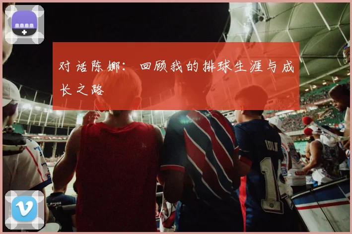 对话陈娜：回顾我的排球生涯与成长之路