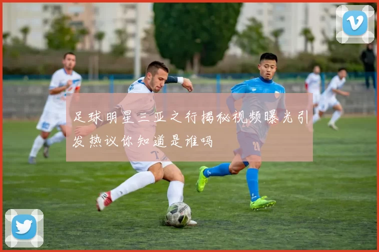 足球明星三亚之行揭秘视频曝光引发热议你知道是谁吗
