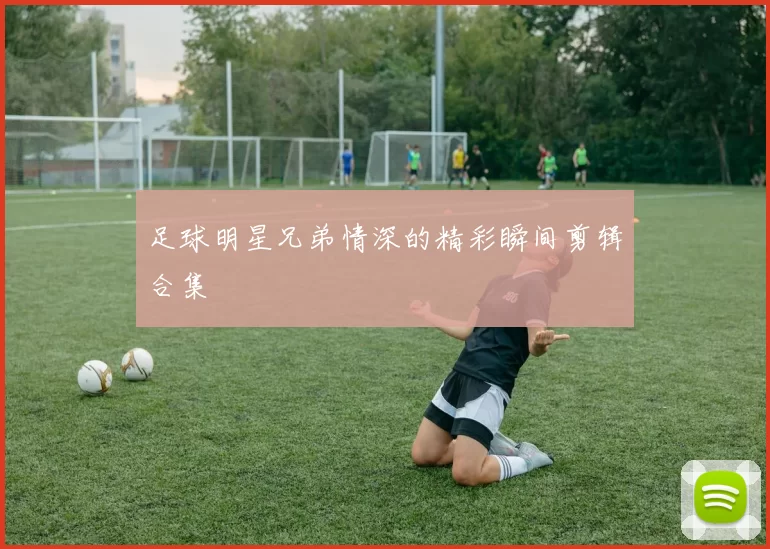 足球明星兄弟情深的精彩瞬间剪辑合集