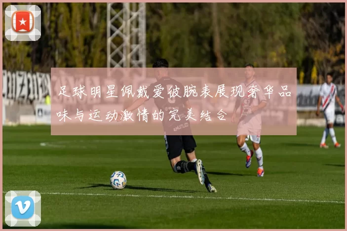 足球明星佩戴爱彼腕表展现奢华品味与运动激情的完美结合