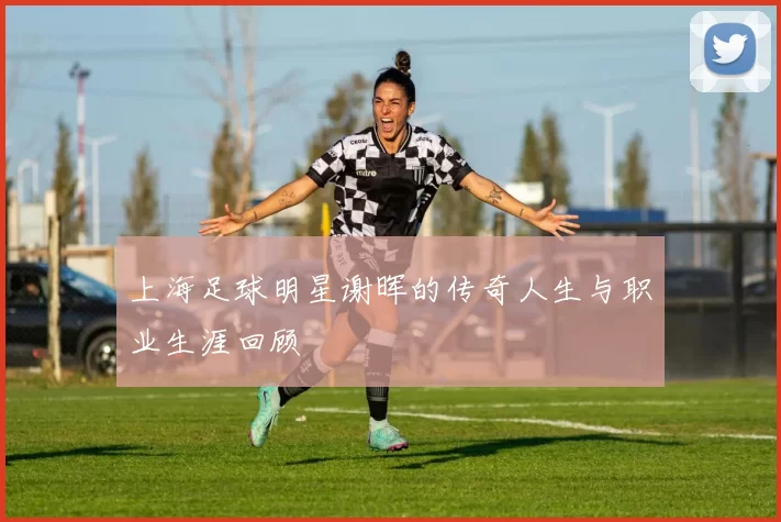 上海足球明星谢晖的传奇人生与职业生涯回顾