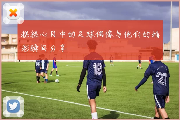 糕糕心目中的足球偶像与他们的精彩瞬间分享