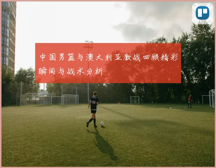 中国男篮与澳大利亚激战回顾精彩瞬间与战术分析