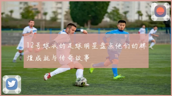 12号球衣的足球明星盘点他们的辉煌成就与传奇故事