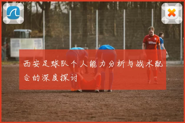 西安足球队个人能力分析与战术配合的深度探讨