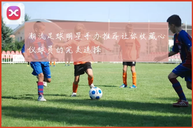 潮流足球明星手办推荐让你收藏心仪球员的完美选择