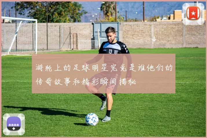 游轮上的足球明星究竟是谁他们的传奇故事和精彩瞬间揭秘