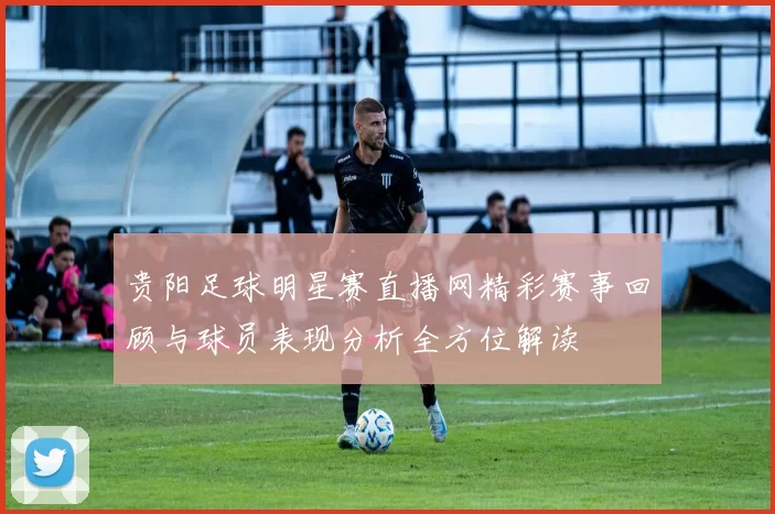 贵阳足球明星赛直播网精彩赛事回顾与球员表现分析全方位解读