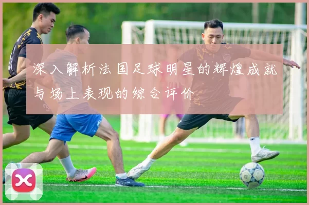 深入解析法国足球明星的辉煌成就与场上表现的综合评价