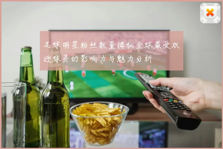 足球明星粉丝数量揭秘全球最受欢迎球员的影响力与魅力分析