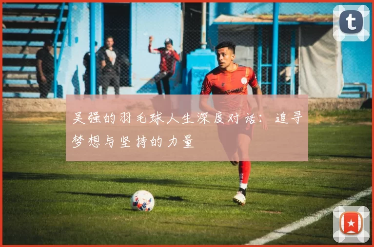 吴强的羽毛球人生深度对话：追寻梦想与坚持的力量