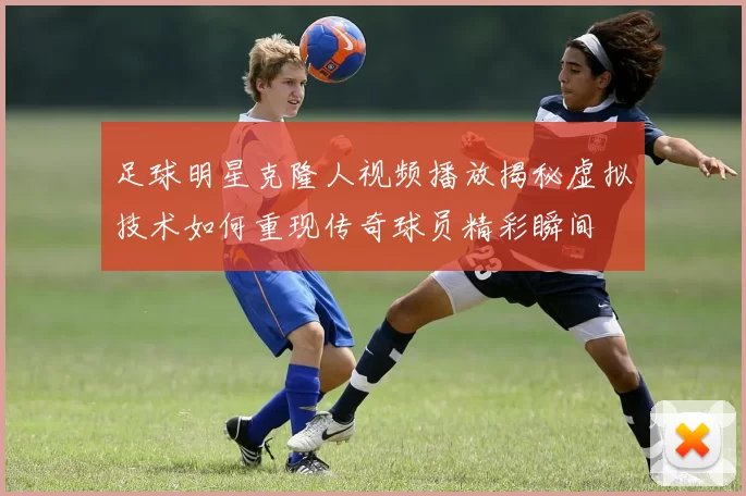 足球明星克隆人视频播放揭秘虚拟技术如何重现传奇球员精彩瞬间